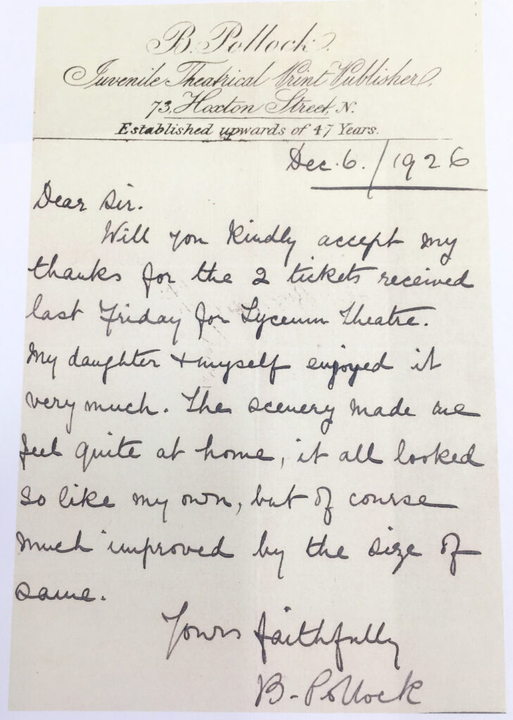 Scanned letter on B Pollock Juvenile Theatrical Print Publisher headed paper, dated 6 December 1926. It reads "Dear sir, Will you kindly accept my thanks for the 2 tickets received last Friday for Lyceum Theatre. My daughter and myself enjoyed it very much. The scenery made me feel quite at home, it all looked so like my own, but of course much improved by the size of same. Yours faithfully, B. Pollock"